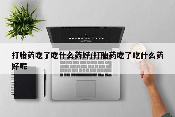打胎药网上购买打胎药吃了吃什么药好/打胎药吃了吃什么药好呢