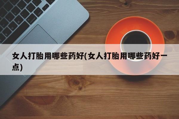 打胎药网上购买女人打胎用哪些药好(女人打胎用哪些药好一点)