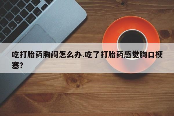 打胎药网上购买吃打胎药胸闷怎么办.吃了打胎药感觉胸口梗塞？
