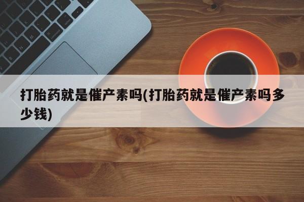 打胎药网上购买打胎药就是催产素吗(打胎药就是催产素吗多少钱)