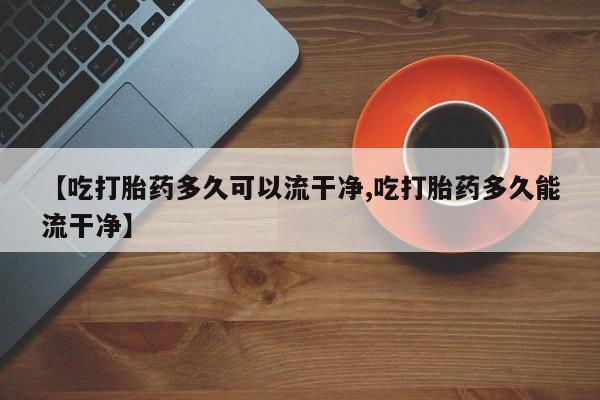 打胎药网上购买【吃打胎药多久可以流干净,吃打胎药多久能流干净】