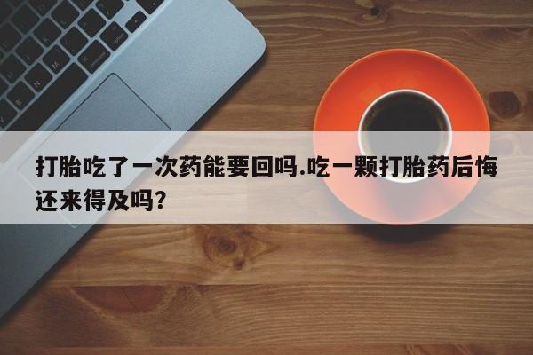 打胎药网上购买打胎吃了一次药能要回吗.吃一颗打胎药后悔还来得及吗？