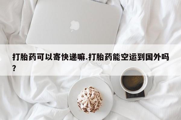 打胎药网上购买打胎药可以寄快递嘛.打胎药能空运到国外吗？