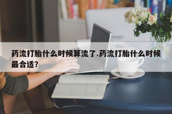 打胎药网上购买药流打胎什么时候算流了.药流打胎什么时候最合适？