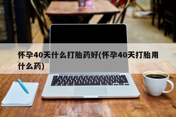 打胎药网上购买怀孕40天什么打胎药好(怀孕40天打胎用什么药)