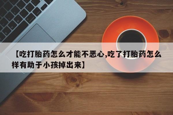 打胎药网上购买【吃打胎药怎么才能不恶心,吃了打胎药怎么样有助于小孩掉出来】