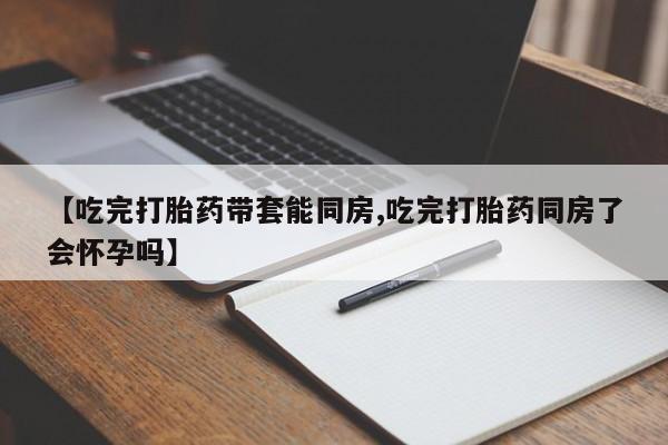 打胎药网上购买【吃完打胎药带套能同房,吃完打胎药同房了会怀孕吗】