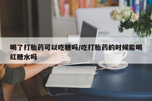 打胎药网上购买喝了打胎药可以吃糖吗/吃打胎药的时候能喝红糖水吗