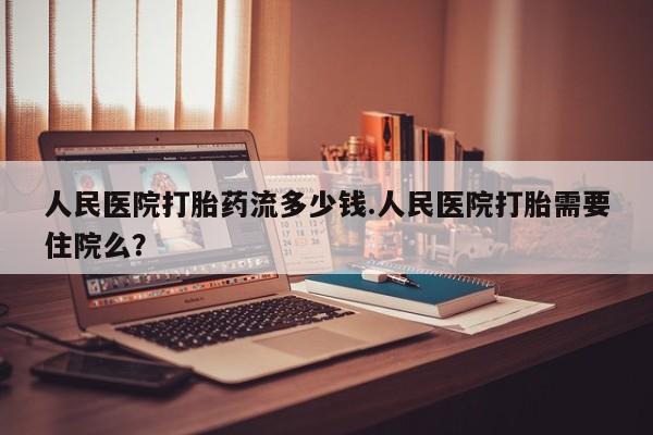 打胎药网上购买人民医院打胎药流多少钱.人民医院打胎需要住院么？