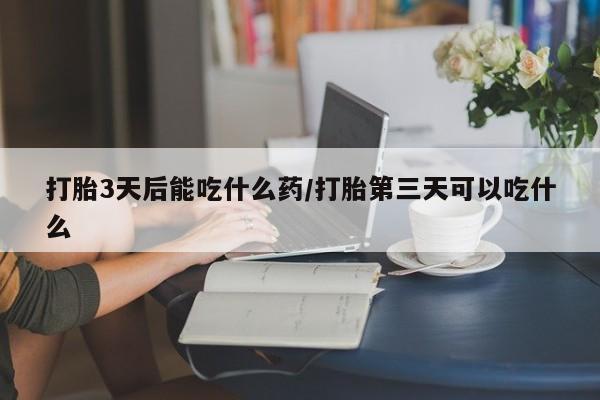 打胎药网上购买打胎3天后能吃什么药/打胎第三天可以吃什么