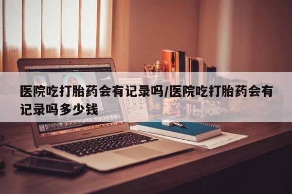 打胎药网上购买医院吃打胎药会有记录吗/医院吃打胎药会有记录吗多少钱