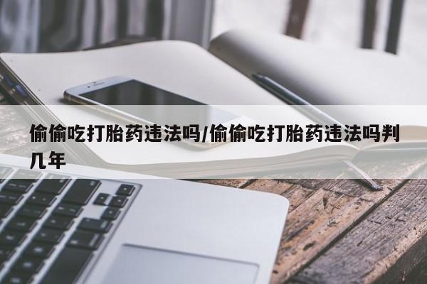 打胎药网上购买偷偷吃打胎药违法吗/偷偷吃打胎药违法吗判几年