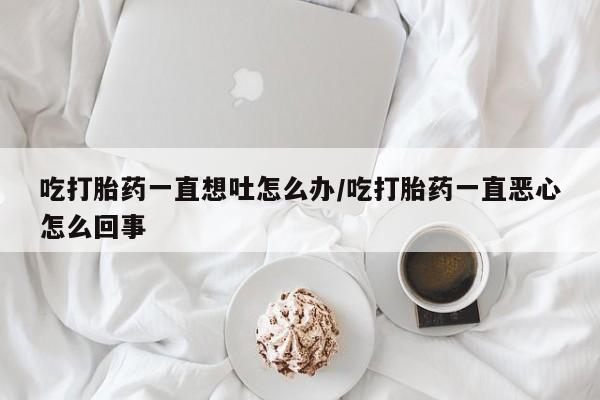 打胎药网上购买吃打胎药一直想吐怎么办/吃打胎药一直恶心怎么回事