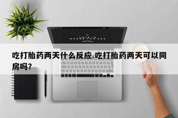 打胎药网上购买吃打胎药两天什么反应.吃打胎药两天可以同房吗？