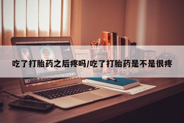 打胎药网上购买吃了打胎药之后疼吗/吃了打胎药是不是很疼
