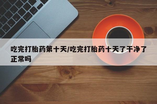 打胎药网上购买吃完打胎药第十天/吃完打胎药十天了干净了正常吗
