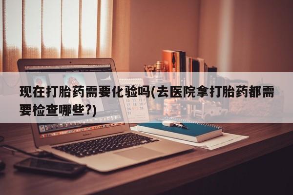 打胎药网上购买现在打胎药需要化验吗(去医院拿打胎药都需要检查哪些?)