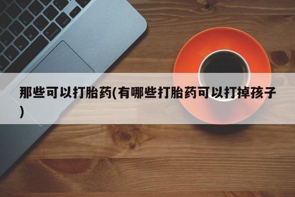 打胎药网上购买那些可以打胎药(有哪些打胎药可以打掉孩子)