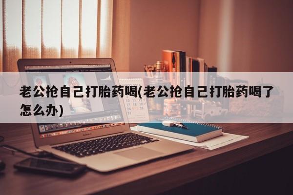打胎药网上购买老公抢自己打胎药喝(老公抢自己打胎药喝了怎么办)