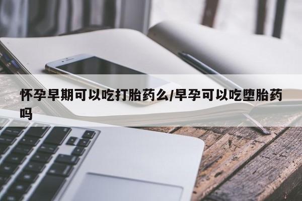 打胎药网上购买怀孕早期可以吃打胎药么/早孕可以吃堕胎药吗