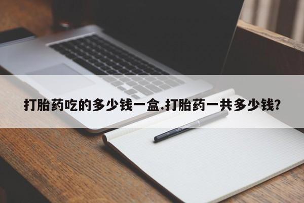 打胎药网上购买打胎药吃的多少钱一盒.打胎药一共多少钱？