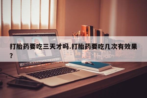 打胎药网上购买打胎药要吃三天才吗.打胎药要吃几次有效果？