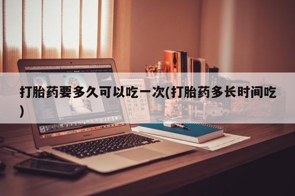打胎药网上购买打胎药要多久可以吃一次(打胎药多长时间吃)