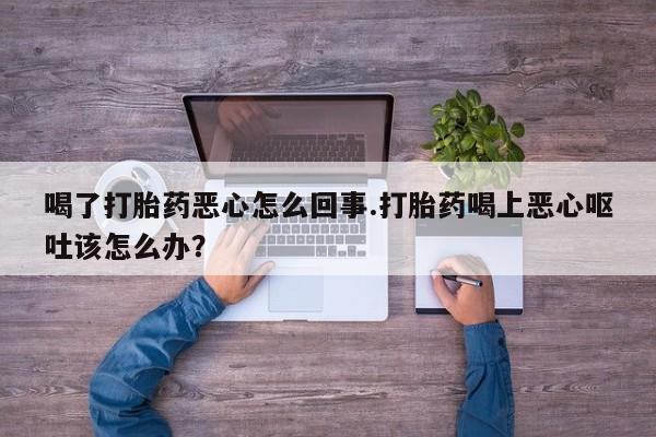打胎药网上购买喝了打胎药恶心怎么回事.打胎药喝上恶心呕吐该怎么办？