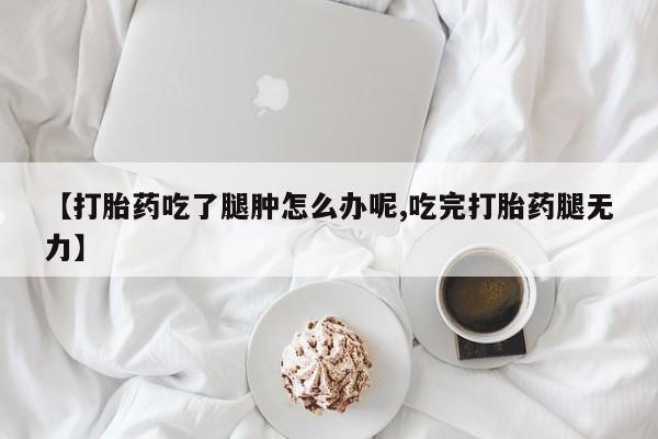 打胎药网上购买【打胎药吃了腿肿怎么办呢,吃完打胎药腿无力】