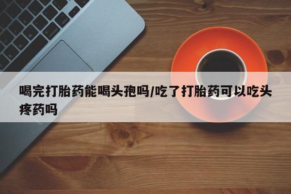 打胎药网上购买喝完打胎药能喝头孢吗/吃了打胎药可以吃头疼药吗