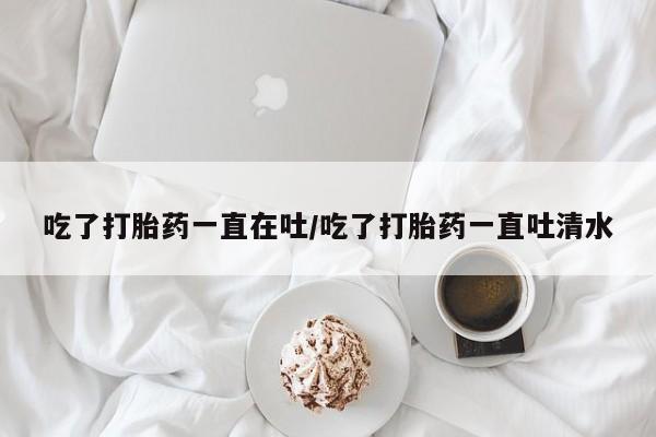 打胎药网上购买吃了打胎药一直在吐/吃了打胎药一直吐清水