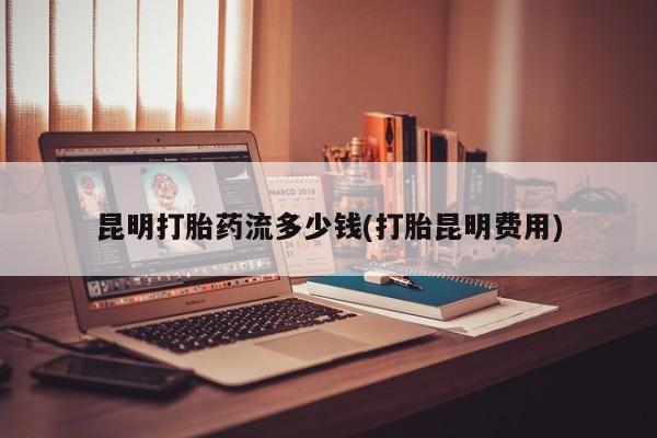 打胎药网上购买昆明打胎药流多少钱(打胎昆明费用)