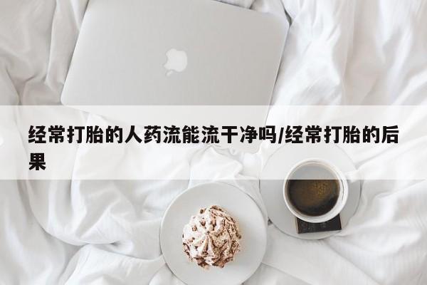 打胎药网上购买经常打胎的人药流能流干净吗/经常打胎的后果