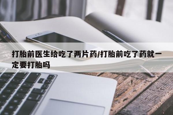 打胎药网上购买打胎前医生给吃了两片药/打胎前吃了药就一定要打胎吗