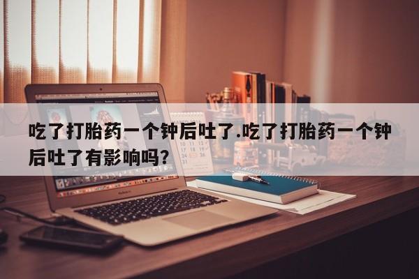 打胎药网上购买吃了打胎药一个钟后吐了.吃了打胎药一个钟后吐了有影响吗？