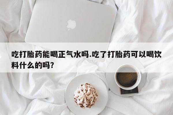 打胎药网上购买吃打胎药能喝正气水吗.吃了打胎药可以喝饮料什么的吗？
