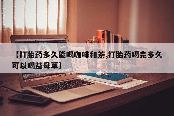 打胎药网上购买【打胎药多久能喝咖啡和茶,打胎药喝完多久可以喝益母草】