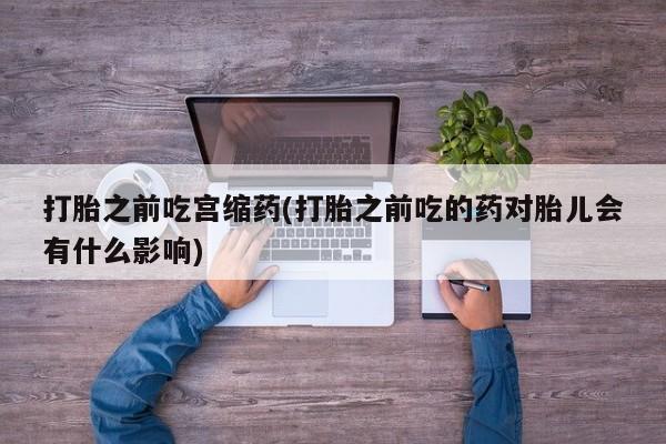 打胎药网上购买打胎之前吃宫缩药(打胎之前吃的药对胎儿会有什么影响)