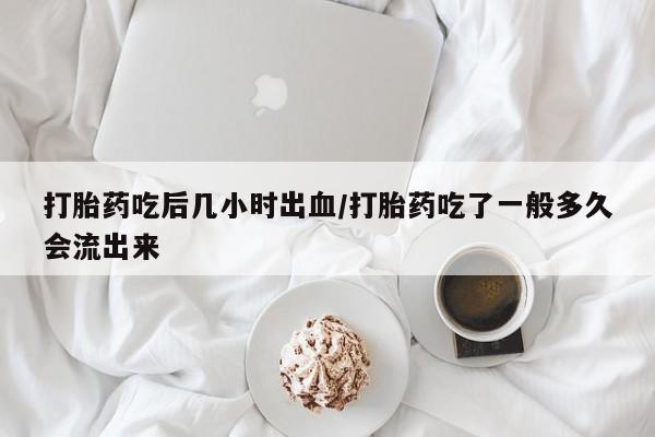 打胎药网上购买打胎药吃后几小时出血/打胎药吃了一般多久会流出来
