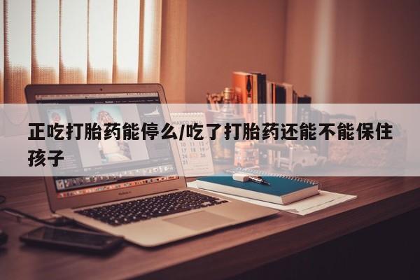 打胎药网上购买正吃打胎药能停么/吃了打胎药还能不能保住孩子