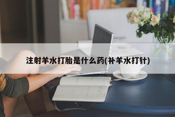 打胎药网上购买注射羊水打胎是什么药(补羊水打针)