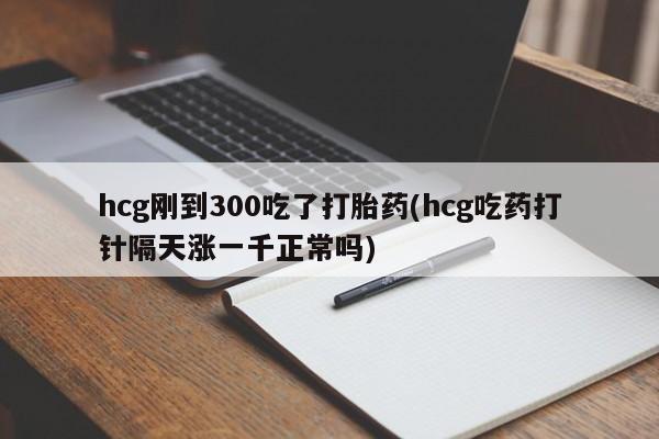 打胎药网上购买hcg刚到300吃了打胎药(hcg吃药打针隔天涨一千正常吗)