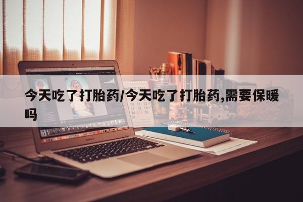 打胎药网上购买今天吃了打胎药/今天吃了打胎药,需要保暖吗