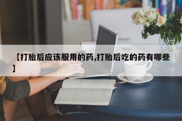 打胎药网上购买【打胎后应该服用的药,打胎后吃的药有哪些】