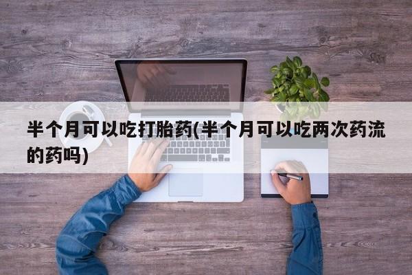 打胎药网上购买半个月可以吃打胎药(半个月可以吃两次药流的药吗)