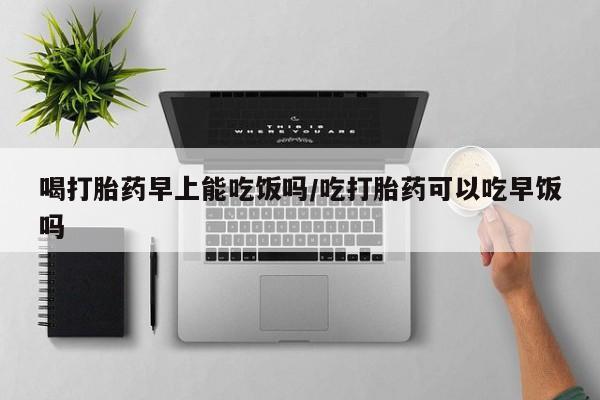 打胎药网上购买喝打胎药早上能吃饭吗/吃打胎药可以吃早饭吗