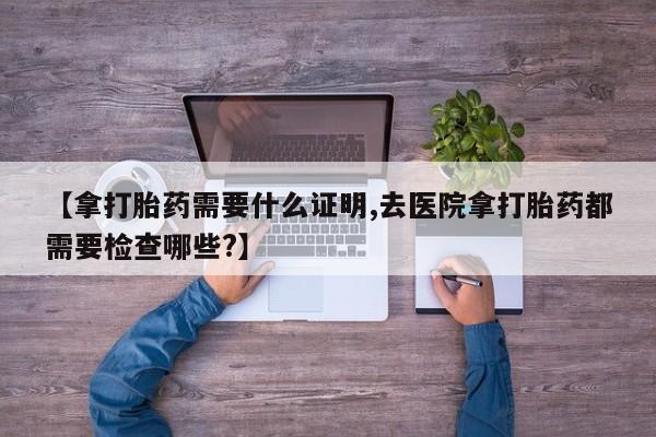 打胎药网上购买【拿打胎药需要什么证明,去医院拿打胎药都需要检查哪些?】