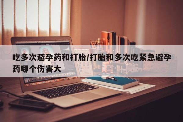 打胎药网上购买吃多次避孕药和打胎/打胎和多次吃紧急避孕药哪个伤害大