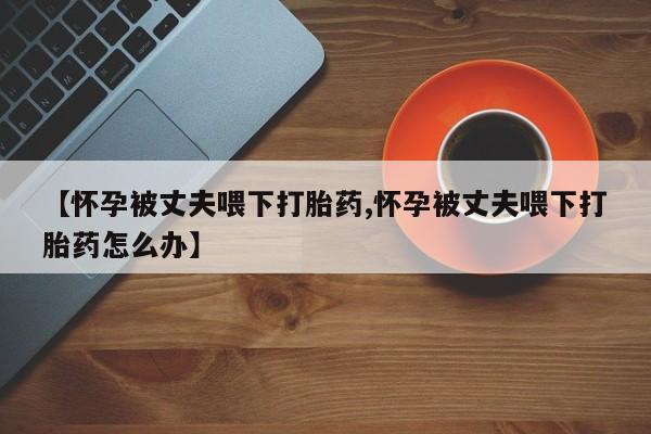 打胎药网上购买【怀孕被丈夫喂下打胎药,怀孕被丈夫喂下打胎药怎么办】