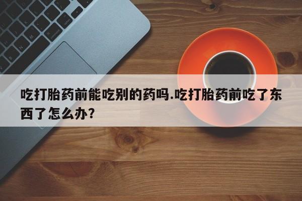 打胎药网上购买吃打胎药前能吃别的药吗.吃打胎药前吃了东西了怎么办？